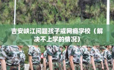 吉安峡江问题孩子戒网瘾学校（解决不上学的情况）