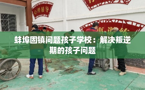 蚌埠固镇问题孩子学校:解决叛逆期的孩子问题 蚌埠固镇问题孩子学校:解决叛逆期的孩子问题