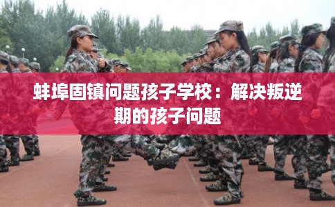 蚌埠固镇问题孩子学校：解决叛逆期的孩子问题