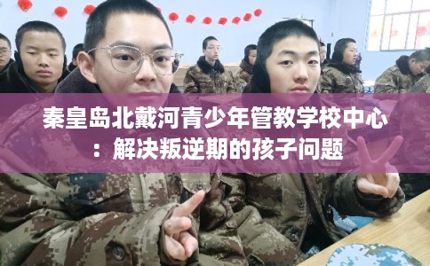 秦皇岛北戴河青少年管教学校中心：解决叛逆期的孩子问题