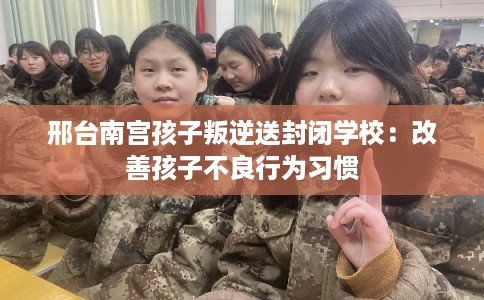 邢台南宫孩子叛逆送封闭学校：改善孩子不良行为习惯