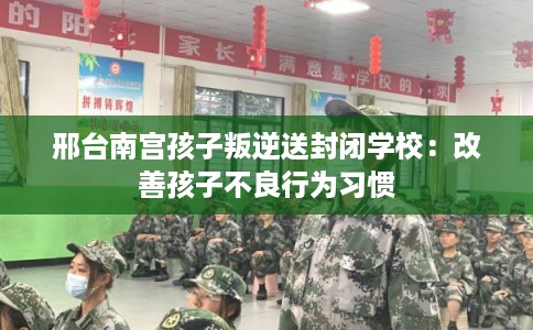 邢台南宫孩子叛逆送封闭学校：改善孩子不良行为习惯