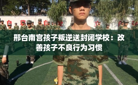 邢台南宫孩子叛逆送封闭学校：改善孩子不良行为习惯