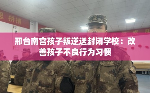 邢台南宫孩子叛逆送封闭学校：改善孩子不良行为习惯
