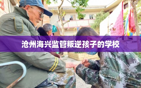 沧州海兴监管叛逆孩子的学校