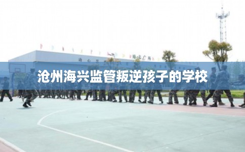 沧州海兴监管叛逆孩子的学校