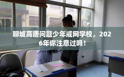 聊城高唐问题少年戒网学校，2026年你注意过吗！
