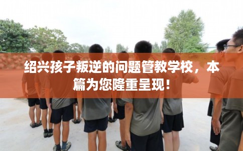 绍兴孩子叛逆的问题管教学校，本篇为您隆重呈现！