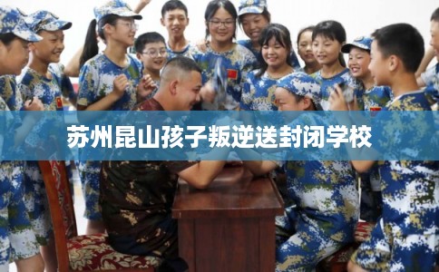 苏州昆山孩子叛逆送封闭学校 苏州昆山孩子叛逆送封闭学校
