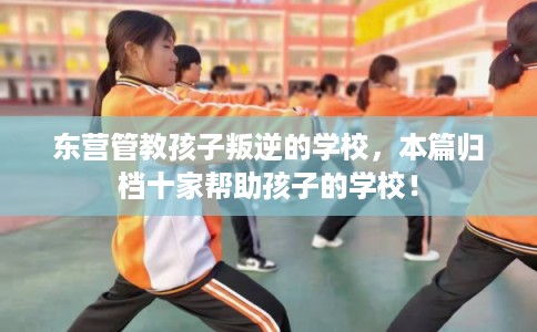 东营管教孩子叛逆的学校,本篇归档十家帮助孩子的学校! 东营管教孩子叛逆的学校,本篇归档十家帮助孩子的学校!