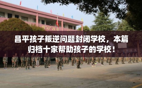 昌平孩子叛逆问题封闭学校，本篇归档十家帮助孩子的学校！