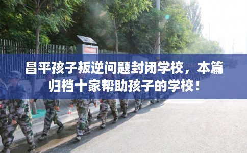 昌平孩子叛逆问题封闭学校，本篇归档十家帮助孩子的学校！