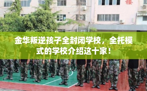 金华叛逆孩子全封闭学校，全托模式的学校介绍这十家！