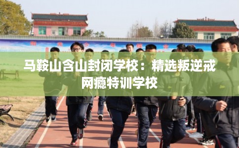 马鞍山含山封闭学校:精选叛逆戒网瘾特训学校 马鞍山含山封闭学校:精选叛逆戒网瘾特训学校