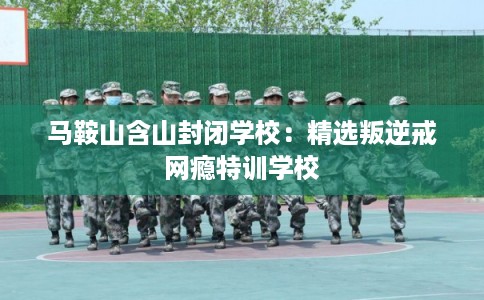 马鞍山含山封闭学校：精选叛逆戒网瘾特训学校