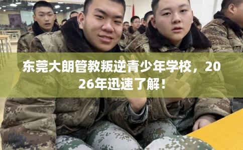 东莞大朗管教叛逆青少年学校,2026年迅速了解! 东莞大朗管教叛逆青少年学校,2026年迅速了解!