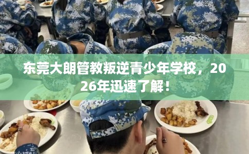 东莞大朗管教叛逆青少年学校,2026年迅速了解! 东莞大朗管教叛逆青少年学校,2026年迅速了解!