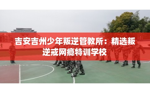吉安吉州少年叛逆管教所:精选叛逆戒网瘾特训学校 吉安吉州少年叛逆管教所:精选叛逆戒网瘾特训学校