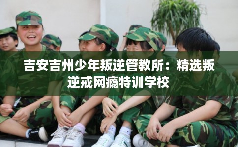 吉安吉州少年叛逆管教所:精选叛逆戒网瘾特训学校 吉安吉州少年叛逆管教所:精选叛逆戒网瘾特训学校