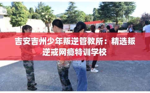 吉安吉州少年叛逆管教所：精选叛逆戒网瘾特训学校