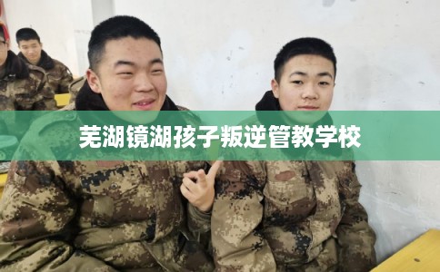芜湖镜湖孩子叛逆管教学校 芜湖镜湖孩子叛逆管教学校