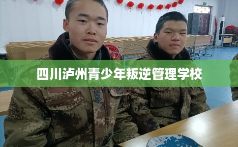 四川泸州青少年叛逆管理学校