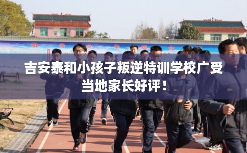 吉安泰和小孩子叛逆特训学校广受当地家长好评！
