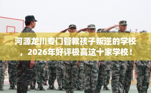 河源龙川专门管教孩子叛逆的学校，2026年好评极高这十家学校！
