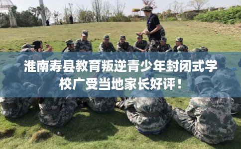 淮南寿县教育叛逆青少年封闭式学校广受当地家长好评! 淮南寿县教育叛逆青少年封闭式学校广受当地家长好评!