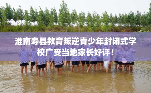 淮南寿县教育叛逆青少年封闭式学校广受当地家长好评! 淮南寿县教育叛逆青少年封闭式学校广受当地家长好评!