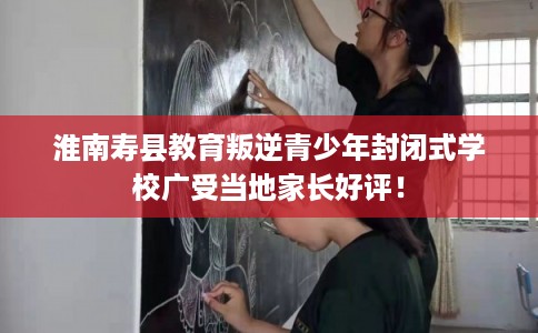 淮南寿县教育叛逆青少年封闭式学校广受当地家长好评! 淮南寿县教育叛逆青少年封闭式学校广受当地家长好评!