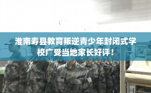 淮南寿县教育叛逆青少年封闭式学校广受当地家长好评！