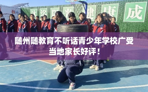 随州随教育不听话青少年学校广受当地家长好评！