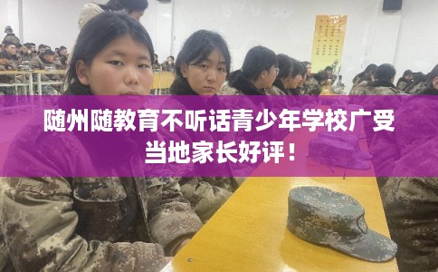 随州随教育不听话青少年学校广受当地家长好评！