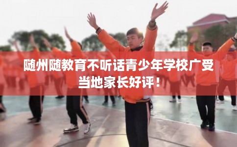 随州随教育不听话青少年学校广受当地家长好评！