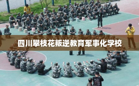 四川攀枝花叛逆教育军事化学校 四川攀枝花叛逆教育军事化学校