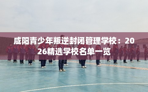 咸阳青少年叛逆封闭管理学校:2026精选学校名单一览 咸阳青少年叛逆封闭管理学校:2026精选学校名单一览