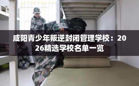 咸阳青少年叛逆封闭管理学校:2026精选学校名单一览 咸阳青少年叛逆封闭管理学校:2026精选学校名单一览