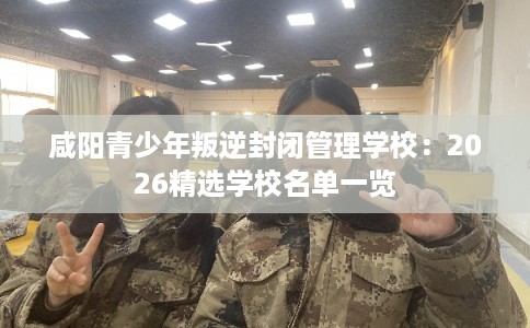 咸阳青少年叛逆封闭管理学校:2026精选学校名单一览 咸阳青少年叛逆封闭管理学校:2026精选学校名单一览