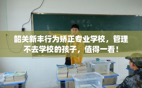 韶关新丰行为矫正专业学校，管理不去学校的孩子，值得一看！