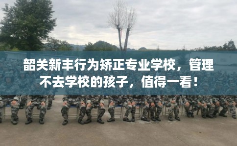 韶关新丰行为矫正专业学校，管理不去学校的孩子，值得一看！