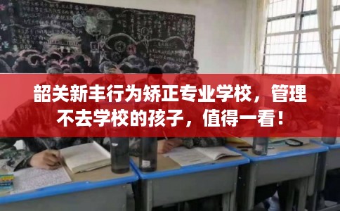 韶关新丰行为矫正专业学校，管理不去学校的孩子，值得一看！