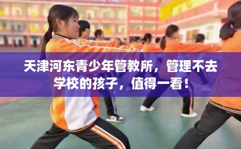 天津河东青少年管教所,管理不去学校的孩子,值得一看! 天津河东青少年管教所,管理不去学校的孩子,值得一看!