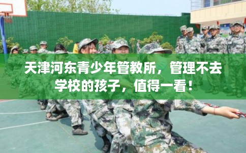天津河东青少年管教所,管理不去学校的孩子,值得一看! 天津河东青少年管教所,管理不去学校的孩子,值得一看!