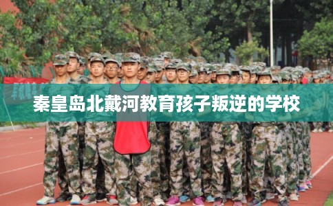 秦皇岛北戴河教育孩子叛逆的学校