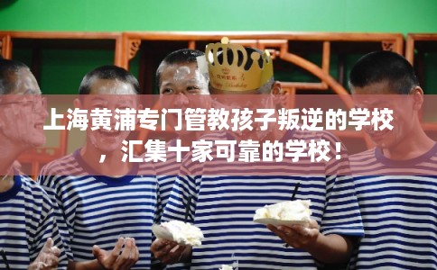 上海黄浦专门管教孩子叛逆的学校，汇集十家可靠的学校！