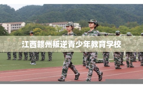 江西赣州叛逆青少年教育学校 江西赣州叛逆青少年教育学校