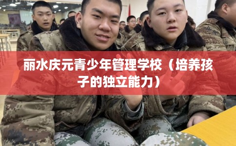 丽水庆元青少年管理学校(培养孩子的独立能力) 丽水庆元青少年管理学校(培养孩子的独立能力)