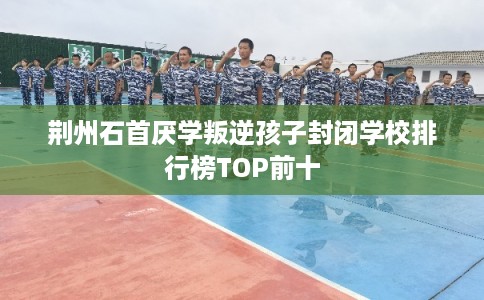 荆州石首厌学叛逆孩子封闭学校排行榜TOP前十 荆州石首厌学叛逆孩子封闭学校排行榜TOP前十