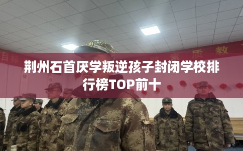 荆州石首厌学叛逆孩子封闭学校排行榜TOP前十 荆州石首厌学叛逆孩子封闭学校排行榜TOP前十